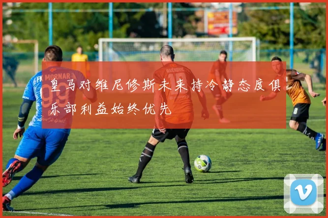 皇马对维尼修斯未来持冷静态度俱乐部利益始终优先