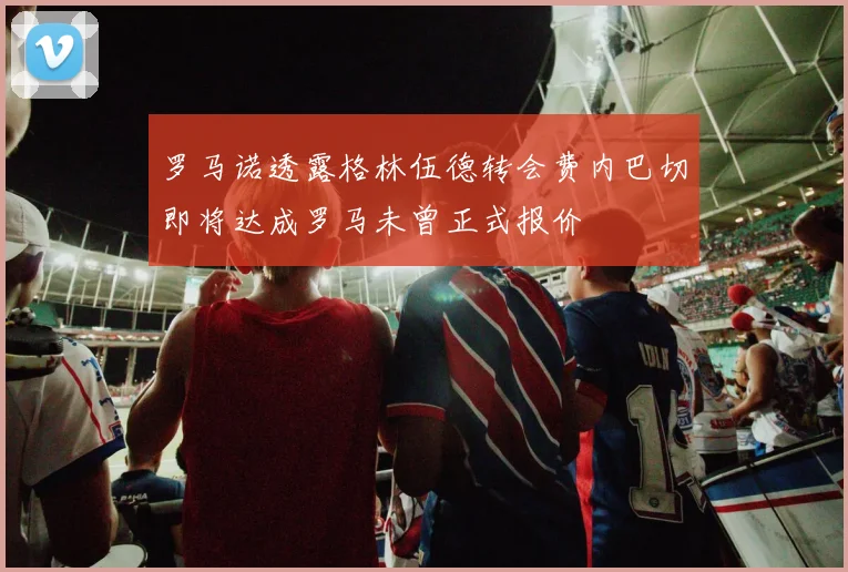 罗马诺透露格林伍德转会费内巴切即将达成罗马未曾正式报价