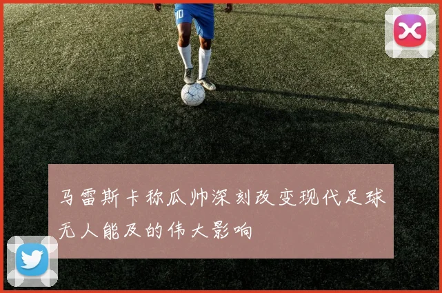 马雷斯卡称瓜帅深刻改变现代足球无人能及的伟大影响