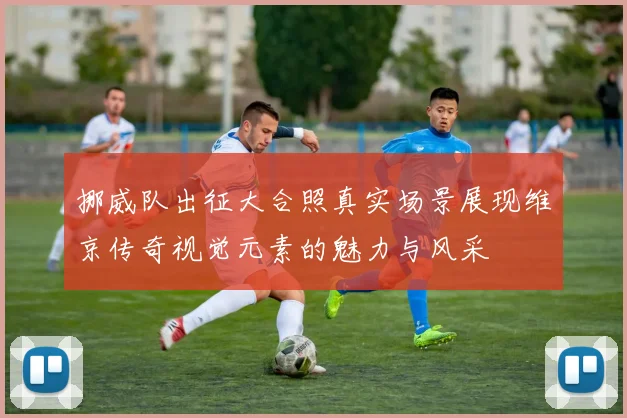 挪威队出征大合照真实场景展现维京传奇视觉元素的魅力与风采