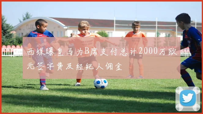 西媒曝皇马为B席支付总计2000万欧元签字费及经纪人佣金