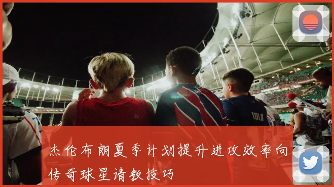 杰伦布朗夏季计划提升进攻效率向传奇球星请教技巧