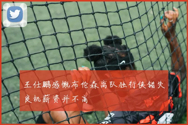 王仕鹏感慨布伦森离队独行侠错失良机薪资并不高