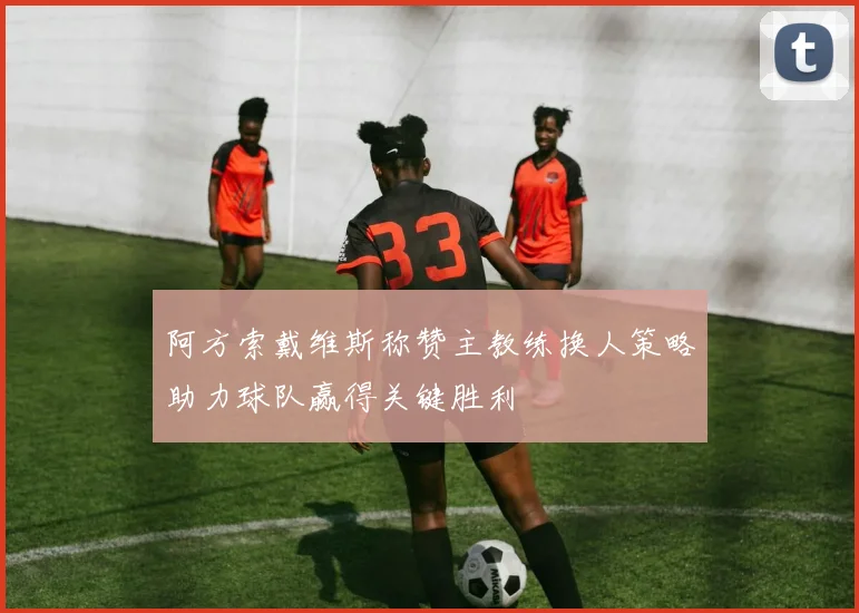 阿方索戴维斯称赞主教练换人策略助力球队赢得关键胜利