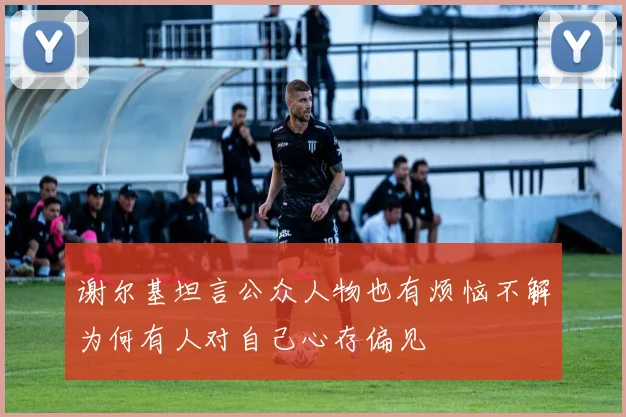 谢尔基坦言公众人物也有烦恼不解为何有人对自己心存偏见