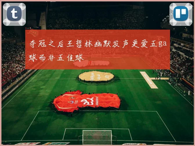 夺冠之后王哲林幽默发声更爱五ga球而非五佳球