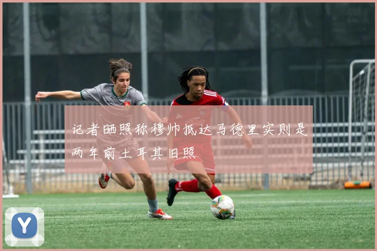 记者晒照称穆帅抵达马德里实则是两年前土耳其旧照