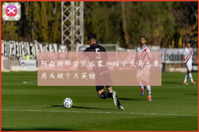 阿森纳即将完成蒙加转会交易总费用或超千万英镑