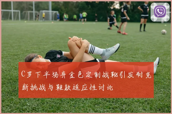 C罗下半场弃金色定制战靴引发耐克新挑战与鞋款适应性讨论