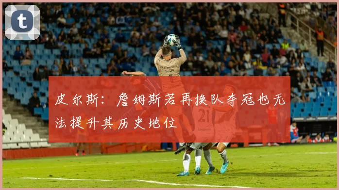 皮尔斯：詹姆斯若再换队夺冠也无法提升其历史地位