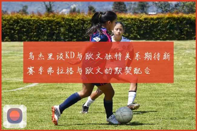 乌杰里谈KD与欧文独特关系期待新赛季弗拉格与欧文的默契配合