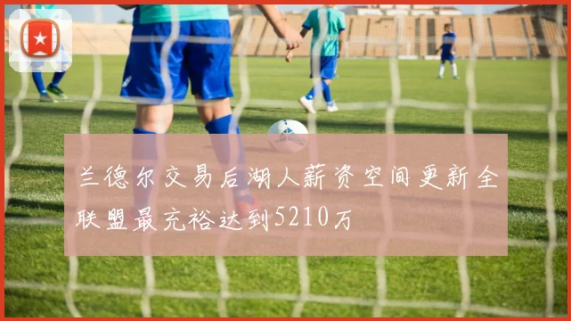 兰德尔交易后湖人薪资空间更新全联盟最充裕达到5210万